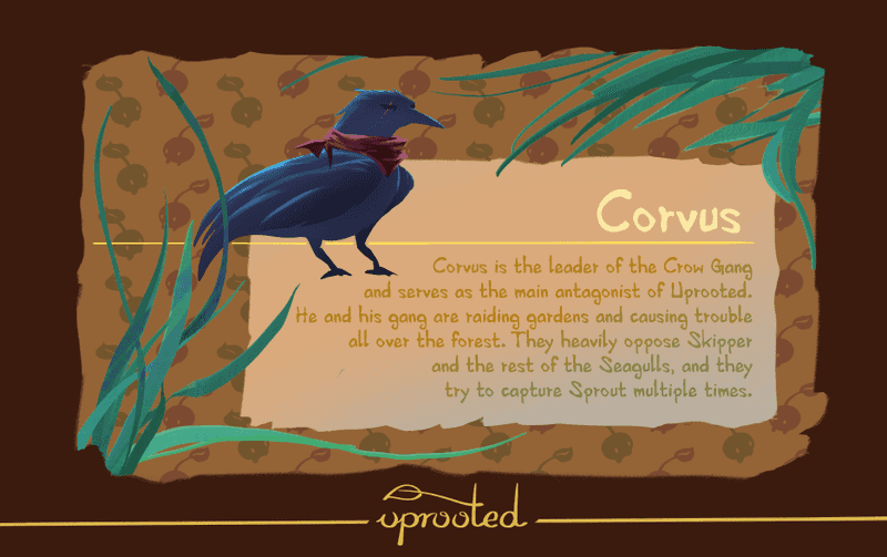 Corvus is the leader of the Crow Gang and serves as the main antagonist of Uprooted. He and his gang are raiding gardens and causing trouble all over the forest. They heavily oppose Skipper and the rest of the Seagulls, and they try to capture Sprout multiple times.