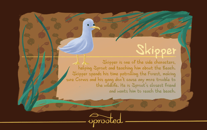 Skipper is one of the side characters, helping Sprout and teaching him about the Beach. Skipper spends his time patrolling the Forest, making sure Corvus and his gang don't cause any more trouble to the wildlife. He is Sprout's closest friend and wants him to reach the beach.
