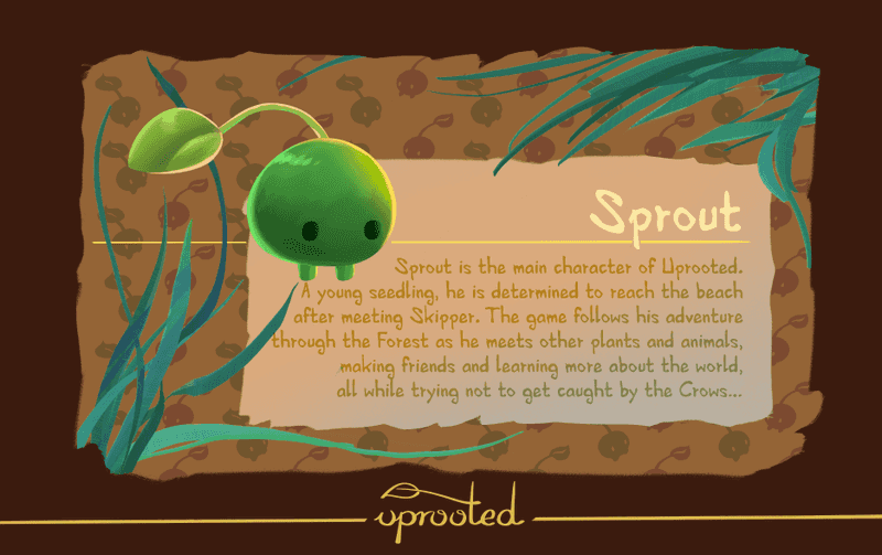 Sprout is the main character of Uprooted. A young seedling, he is determined to reach the beach after meeting Skipper. The game follows his adventure through the Forest as he meets other plants and animals, making friends and learning more about the world, all while trying not to get caught by the Crows...
